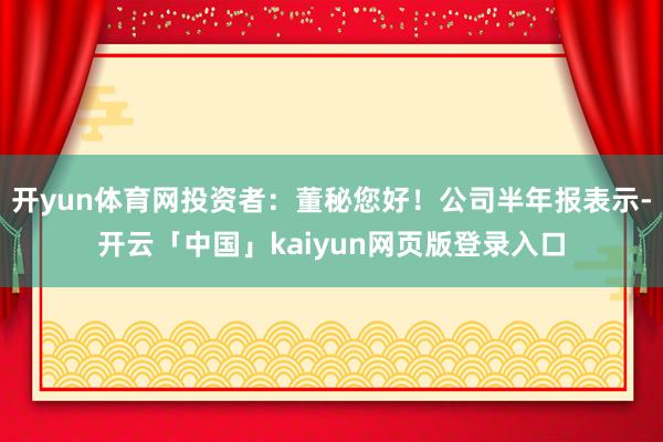 開yun體育網(wǎng)投資者：董秘您好！公司半年報(bào)表示-開云「中國」kaiyun網(wǎng)頁版登錄入口