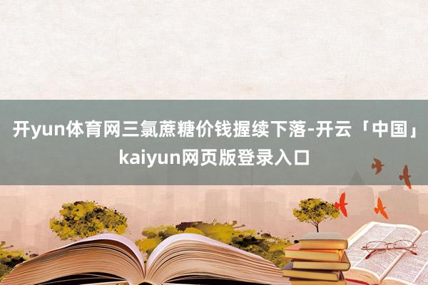 開yun體育網三氯蔗糖價錢握續下落-開云「中國」kaiyun網頁版登錄入口