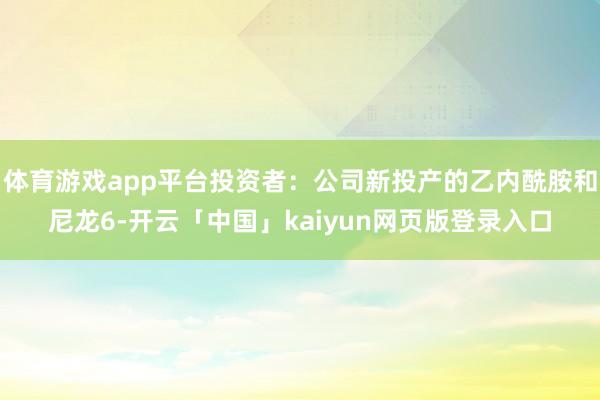 體育游戲app平臺(tái)投資者：公司新投產(chǎn)的乙內(nèi)酰胺和尼龍6-開(kāi)云「中國(guó)」kaiyun網(wǎng)頁(yè)版登錄入口