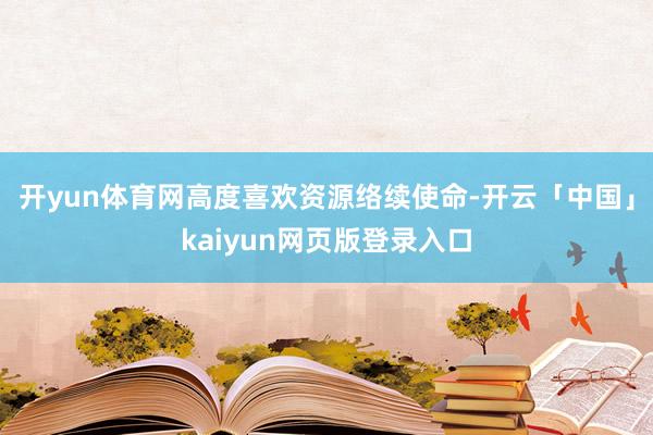 開yun體育網高度喜歡資源絡續使命-開云「中國」kaiyun網頁版登錄入口