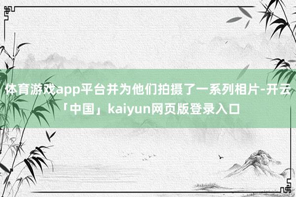 體育游戲app平臺并為他們拍攝了一系列相片-開云「中國」kaiyun網頁版登錄入口