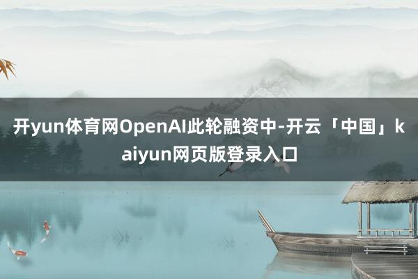 開yun體育網OpenAI此輪融資中-開云「中國」kaiyun網頁版登錄入口