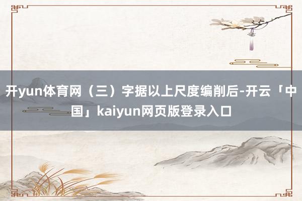 開yun體育網(三)字據以上尺度編削后-開云「中國」kaiyun網頁版登錄入口