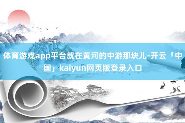 體育游戲app平臺就在黃河的中游那塊兒-開云「中國」kaiyun網(wǎng)頁版登錄入口