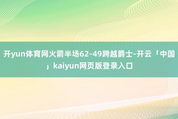開yun體育網(wǎng)火箭半場(chǎng)62-49跨越爵士-開云「中國」kaiyun網(wǎng)頁版登錄入口