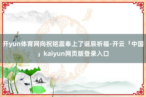 開yun體育網向祝銘震奉上了誕辰祈福-開云「中國」kaiyun網頁版登錄入口