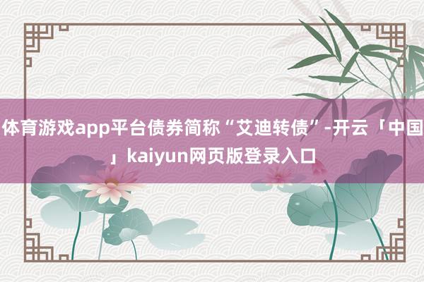 體育游戲app平臺債券簡稱“艾迪轉債”-開云「中國」kaiyun網頁版登錄入口