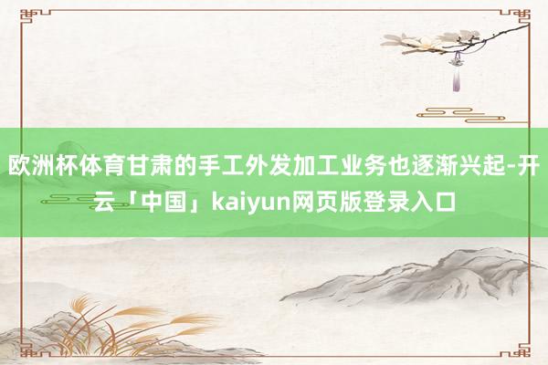 歐洲杯體育甘肅的手工外發加工業務也逐漸興起-開云「中國」kaiyun網頁版登錄入口