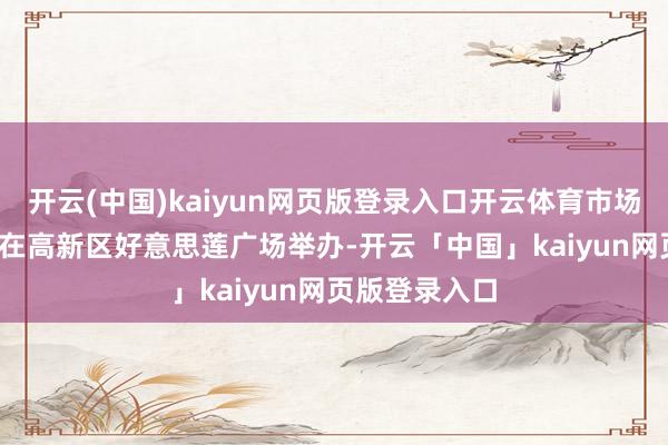 開云(中國)kaiyun網頁版登錄入口開云體育市場17日至21日在高新區好意思蓮廣場舉辦-開云「中國」kaiyun網頁版登錄入口