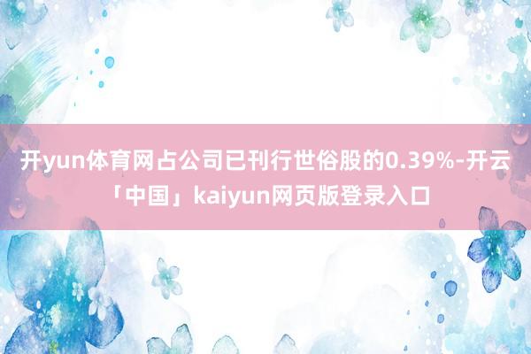 開yun體育網占公司已刊行世俗股的0.39%-開云「中國」kaiyun網頁版登錄入口