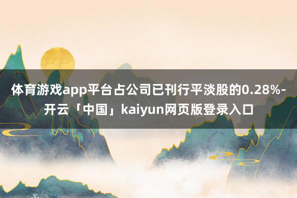 體育游戲app平臺占公司已刊行平淡股的0.28%-開云「中國」kaiyun網(wǎng)頁版登錄入口