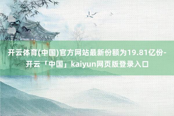 開云體育(中國)官方網站最新份額為19.81億份-開云「中國」kaiyun網頁版登錄入口
