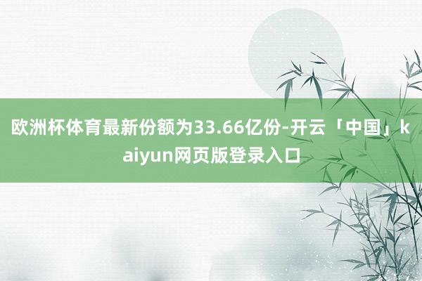 歐洲杯體育最新份額為33.66億份-開云「中國」kaiyun網頁版登錄入口