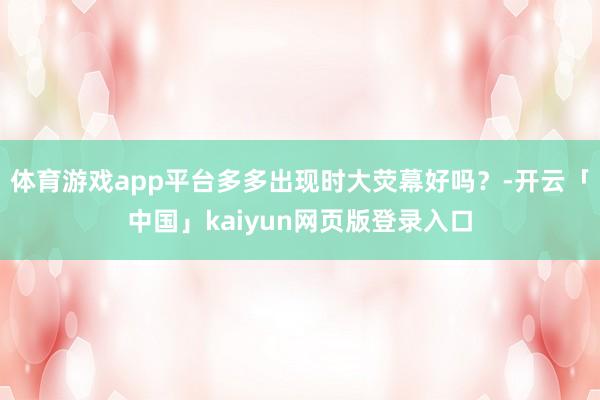 體育游戲app平臺多多出現(xiàn)時大熒幕好嗎?-開云「中國」kaiyun網頁版登錄入口
