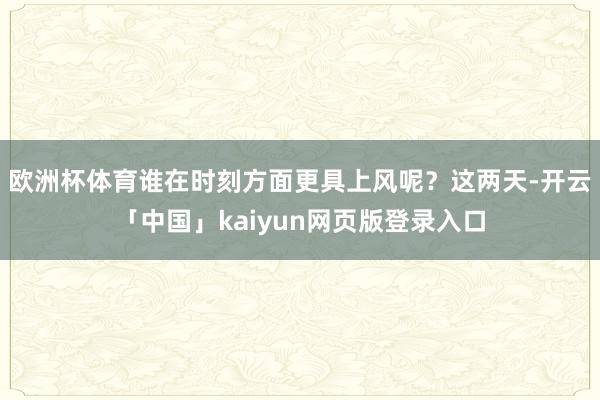 歐洲杯體育誰在時刻方面更具上風呢?這兩天-開云「中國」kaiyun網頁版登錄入口