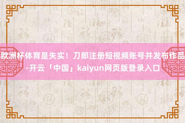 歐洲杯體育是失實!刀郎注冊短視頻賬號并發布作品-開云「中國」kaiyun網頁版登錄入口