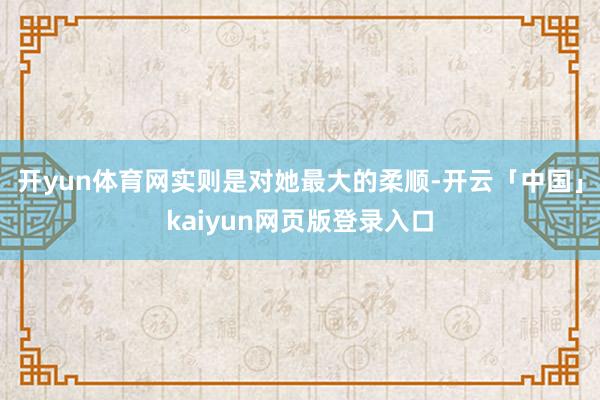 開yun體育網實則是對她最大的柔順-開云「中國」kaiyun網頁版登錄入口