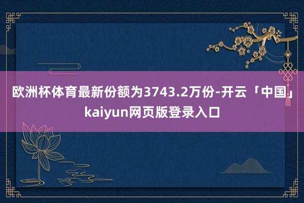 歐洲杯體育最新份額為3743.2萬份-開云「中國」kaiyun網頁版登錄入口