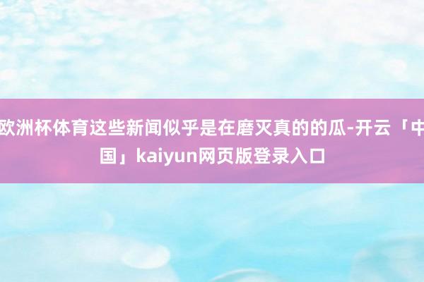 歐洲杯體育這些新聞似乎是在磨滅真的的瓜-開云「中國」kaiyun網頁版登錄入口