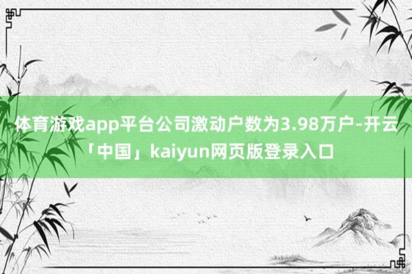 體育游戲app平臺公司激動戶數為3.98萬戶-開云「中國」kaiyun網頁版登錄入口