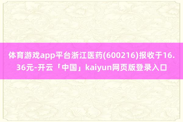 體育游戲app平臺浙江醫藥(600216)報收于16.36元-開云「中國」kaiyun網頁版登錄入口
