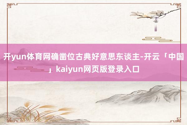 開yun體育網確鑿位古典好意思東談主-開云「中國」kaiyun網頁版登錄入口
