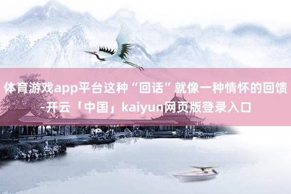 體育游戲app平臺這種“回話”就像一種情懷的回饋-開云「中國」kaiyun網頁版登錄入口