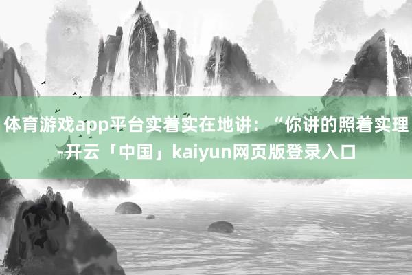 體育游戲app平臺實著實在地講：“你講的照著實理-開云「中國」kaiyun網(wǎng)頁版登錄入口