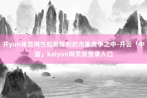 開yun體育網在如斯鋒利的市集競爭之中-開云「中國」kaiyun網頁版登錄入口