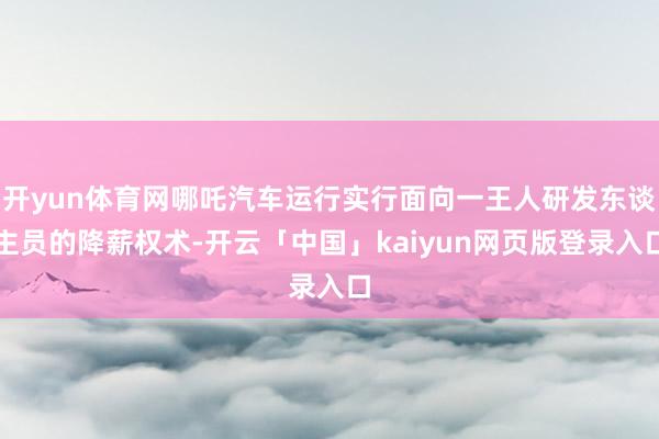 開yun體育網(wǎng)哪吒汽車運(yùn)行實(shí)行面向一王人研發(fā)東談主員的降薪權(quán)術(shù)-開云「中國」kaiyun網(wǎng)頁版登錄入口