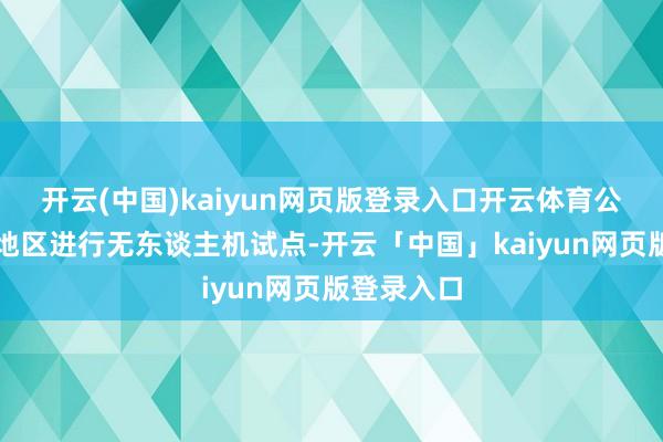 開云(中國)kaiyun網頁版登錄入口開云體育公司在部分地區進行無東談主機試點-開云「中國」kaiyun網頁版登錄入口