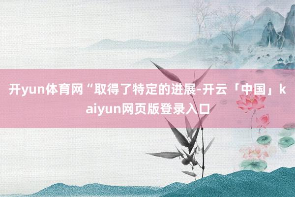 開yun體育網(wǎng)　　“取得了特定的進(jìn)展-開云「中國(guó)」kaiyun網(wǎng)頁版登錄入口