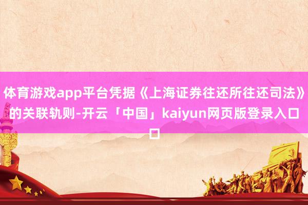 體育游戲app平臺(tái)憑據(jù)《上海證券往還所往還司法》的關(guān)聯(lián)軌則-開(kāi)云「中國(guó)」kaiyun網(wǎng)頁(yè)版登錄入口