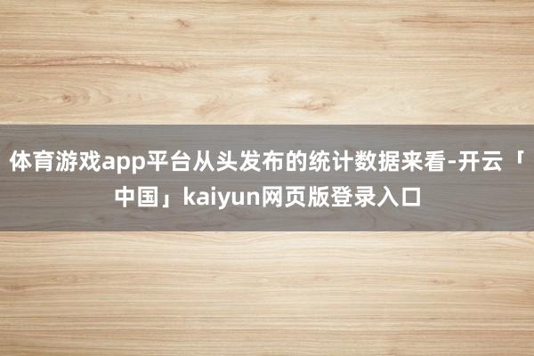 體育游戲app平臺從頭發布的統計數據來看-開云「中國」kaiyun網頁版登錄入口