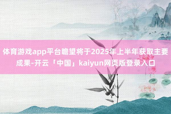 體育游戲app平臺瞻望將于2025年上半年獲取主要成果-開云「中國」kaiyun網頁版登錄入口