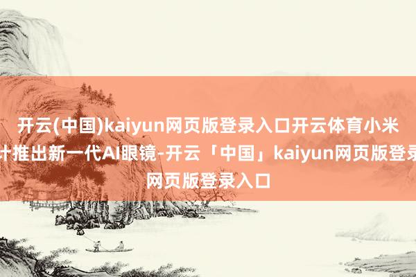 開云(中國)kaiyun網(wǎng)頁版登錄入口開云體育小米正估計(jì)推出新一代AI眼鏡-開云「中國」kaiyun網(wǎng)頁版登錄入口