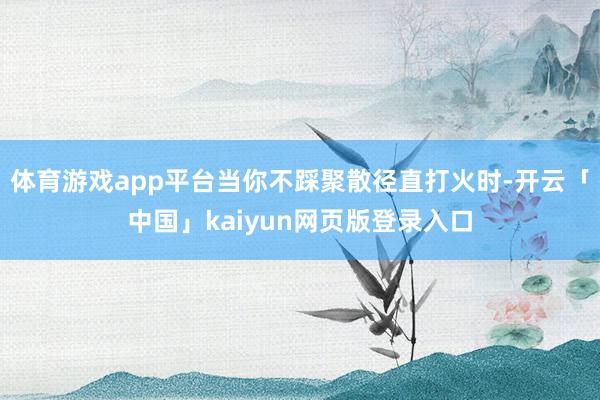 體育游戲app平臺當(dāng)你不踩聚散徑直打火時-開云「中國」kaiyun網(wǎng)頁版登錄入口
