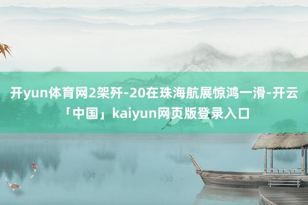 開yun體育網(wǎng)2架殲-20在珠海航展驚鴻一滑-開云「中國」kaiyun網(wǎng)頁版登錄入口