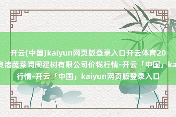 開云(中國)kaiyun網頁版登錄入口開云體育2024年11月15日浙江良渚蔬菜阛阓建樹有限公司價錢行情-開云「中國」kaiyun網頁版登錄入口