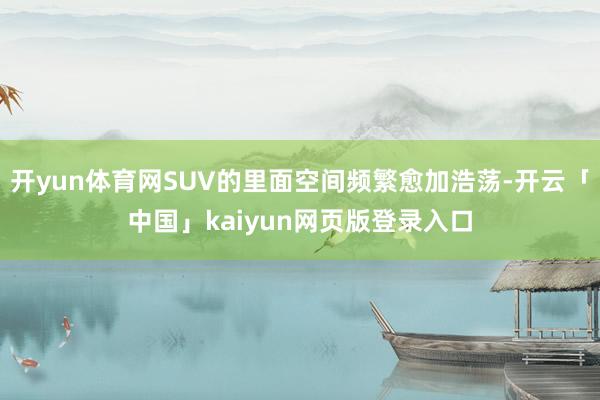 開yun體育網SUV的里面空間頻繁愈加浩蕩-開云「中國」kaiyun網頁版登錄入口