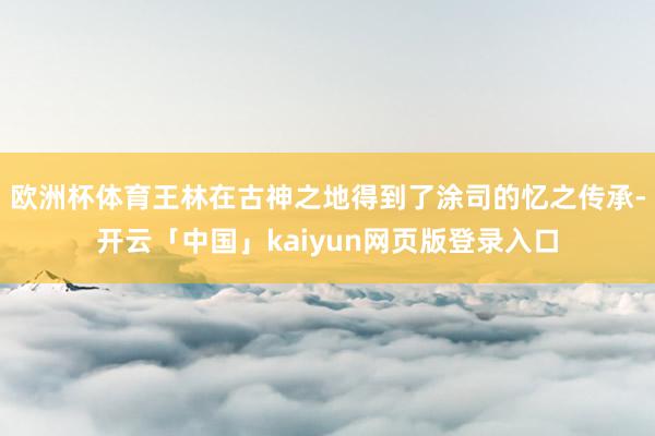 歐洲杯體育王林在古神之地得到了涂司的憶之傳承-開云「中國」kaiyun網頁版登錄入口