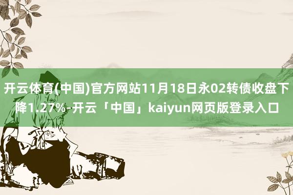 開云體育(中國)官方網站11月18日永02轉債收盤下降1.27%-開云「中國」kaiyun網頁版登錄入口