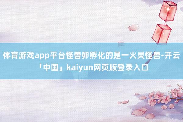 體育游戲app平臺怪獸卵孵化的是一火靈怪獸-開云「中國」kaiyun網頁版登錄入口