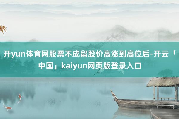 開yun體育網股票不成留股價高漲到高位后-開云「中國」kaiyun網頁版登錄入口