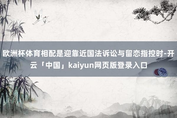 歐洲杯體育相配是迎靠近國法訴訟與留戀指控時-開云「中國」kaiyun網頁版登錄入口