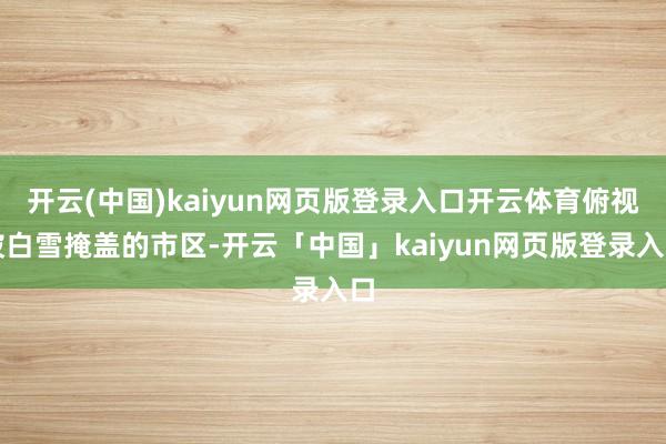 開云(中國)kaiyun網頁版登錄入口開云體育俯視被白雪掩蓋的市區-開云「中國」kaiyun網頁版登錄入口