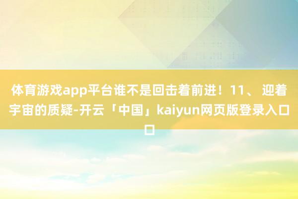 體育游戲app平臺(tái)誰不是回?fù)糁斑M(jìn)!11、 迎著宇宙的質(zhì)疑-開云「中國」kaiyun網(wǎng)頁版登錄入口