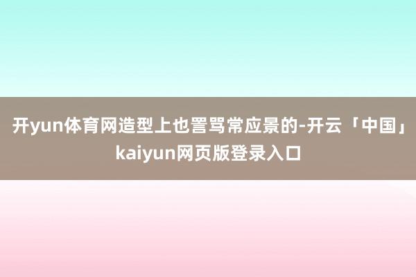 開yun體育網造型上也詈罵常應景的-開云「中國」kaiyun網頁版登錄入口