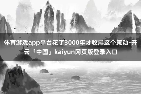 體育游戲app平臺花了3000年才收尾這個策動-開云「中國」kaiyun網頁版登錄入口