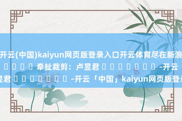 開云(中國)kaiyun網頁版登錄入口開云體育盡在新浪財經APP 牽扯裁剪:盧昱君 -開云「中國」kaiyun網頁版登錄入口